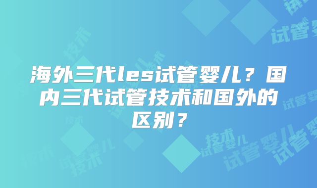 海外三代les试管婴儿?国内三代试管技术和国外的区别?