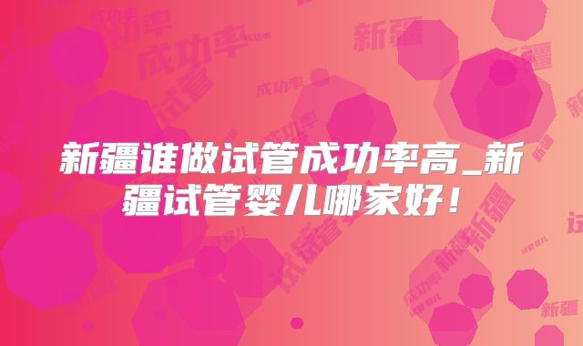 新疆谁做试管成功率高_新疆试管婴儿哪家好！