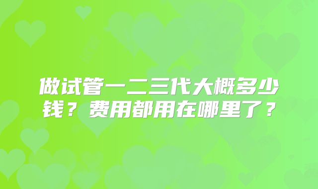 做试管一二三代大概多少钱？费用都用在哪里了？