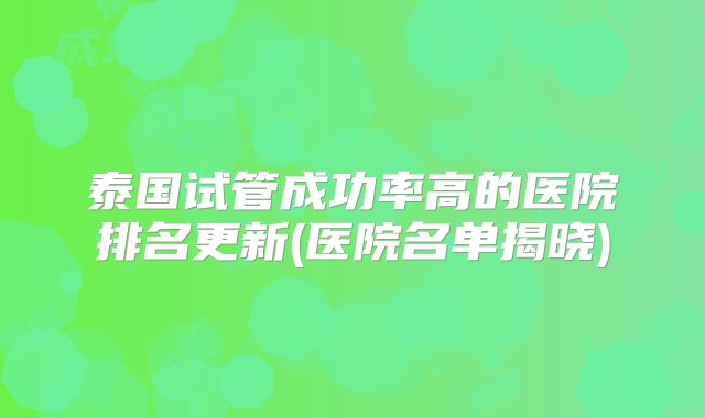 泰国试管成功率高的医院排名更新(医院名单揭晓)