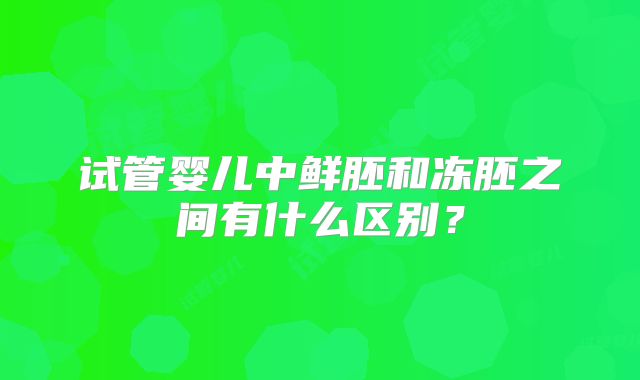 试管婴儿中鲜胚和冻胚之间有什么区别？
