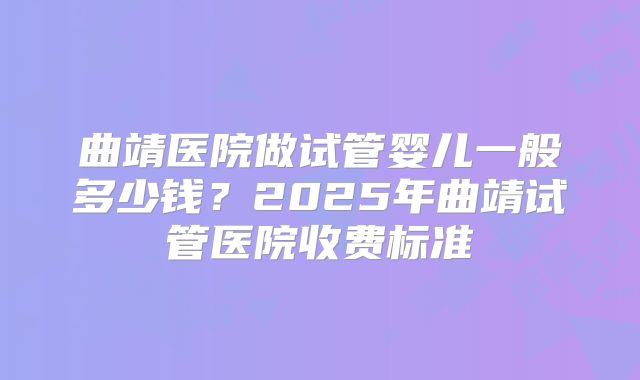 曲靖医院做试管婴儿一般多少钱？2025年曲靖试管医院收费标准