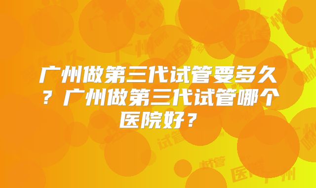 广州做第三代试管要多久?广州做第三代试管哪个医院好?