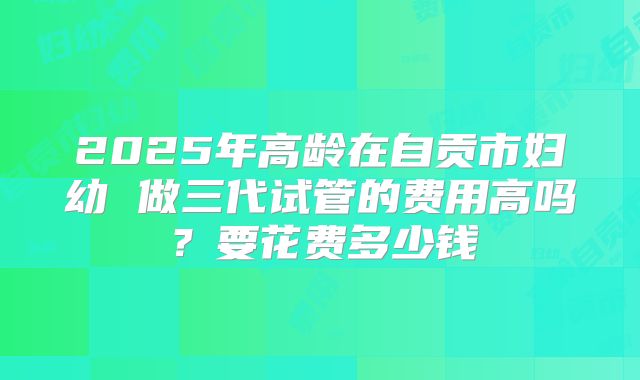 2025年高龄在自贡市妇幼 做三代试管的费用高吗？要花费多少钱
