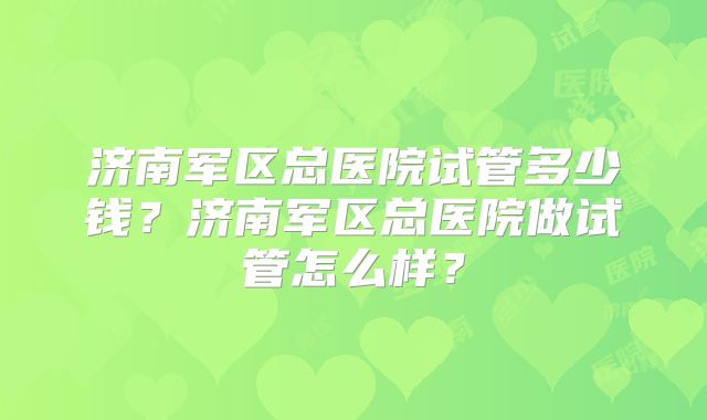 济南军区总医院试管多少钱？济南军区总医院做试管怎么样？
