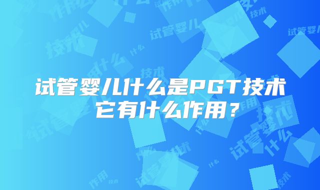 试管婴儿什么是PGT技术 它有什么作用？