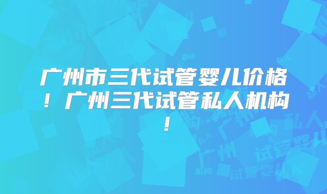 广州市三代试管婴儿价格!广州三代试管私人机构!