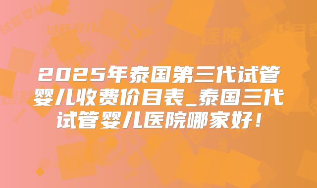 2025年泰国第三代试管婴儿收费价目表_泰国三代试管婴儿医院哪家好！