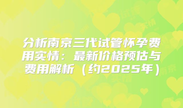 分析南京三代试管怀孕费用实情:最新价格预估与费用解析(约2025年)