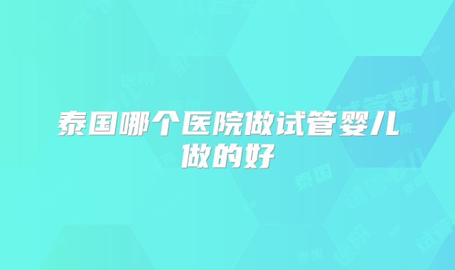 泰国哪个医院做试管婴儿做的好