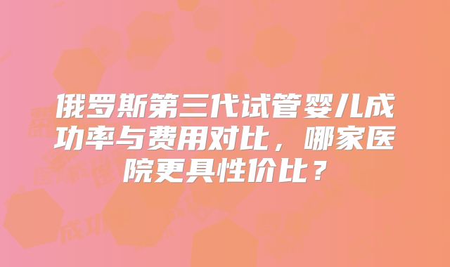 俄罗斯第三代试管婴儿成功率与费用对比，哪家医院更具性价比？