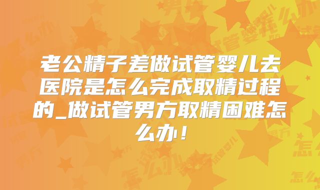 老公精子差做试管婴儿去医院是怎么完成取精过程的_做试管男方取精困难怎么办！