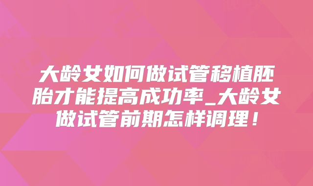 大龄女如何做试管移植胚胎才能提高成功率_大龄女做试管前期怎样调理！