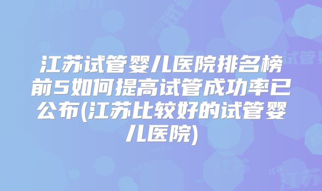 江苏试管婴儿医院排名榜前5如何提高试管成功率已公布(江苏比较好的试管婴儿医院)