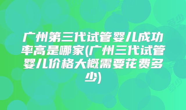 广州第三代试管婴儿成功率高是哪家(广州三代试管婴儿价格大概需要花费多少)