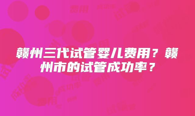 赣州三代试管婴儿费用？赣州市的试管成功率？