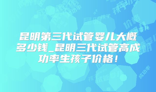 昆明第三代试管婴儿大概多少钱_昆明三代试管高成功率生孩子价格！