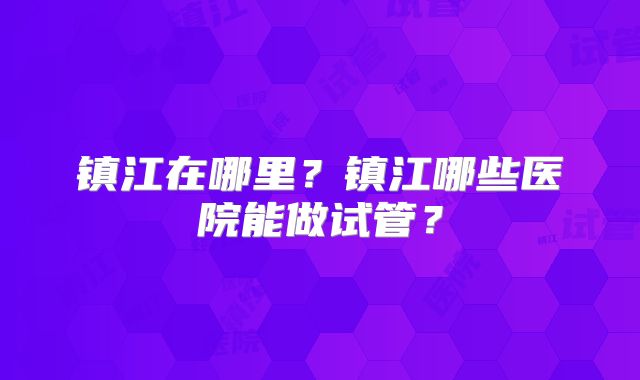 镇江在哪里?镇江哪些医院能做试管?