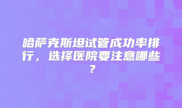 哈萨克斯坦试管成功率排行，选择医院要注意哪些？