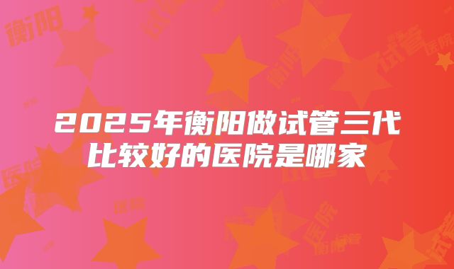 2025年衡阳做试管三代比较好的医院是哪家
