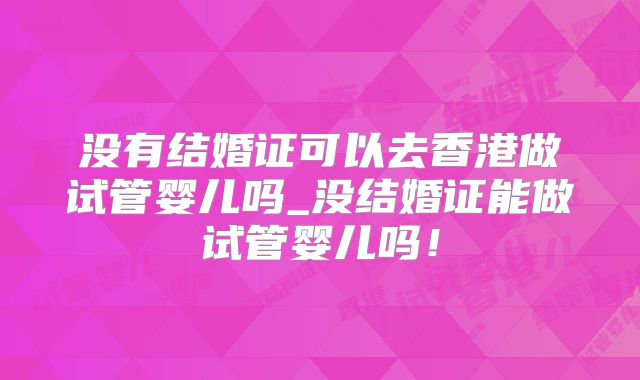 没有结婚证可以去香港做试管婴儿吗_没结婚证能做试管婴儿吗！