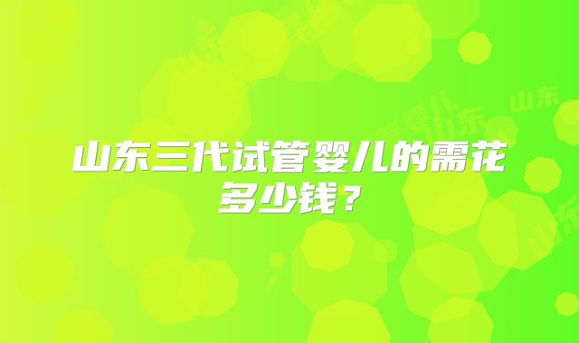 山东三代试管婴儿的需花多少钱?