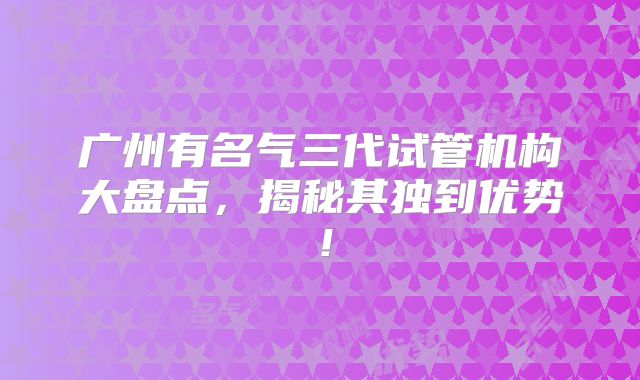 广州有名气三代试管机构大盘点，揭秘其独到优势！