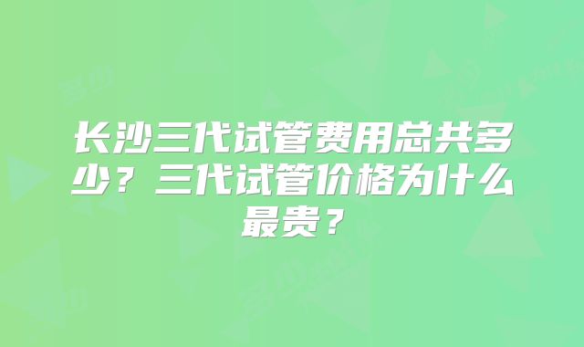 长沙三代试管费用总共多少?三代试管价格为什么最贵?