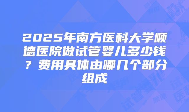 2025年南方医科大学顺德医院做试管婴儿多少钱?费用具体由哪几个部分组成