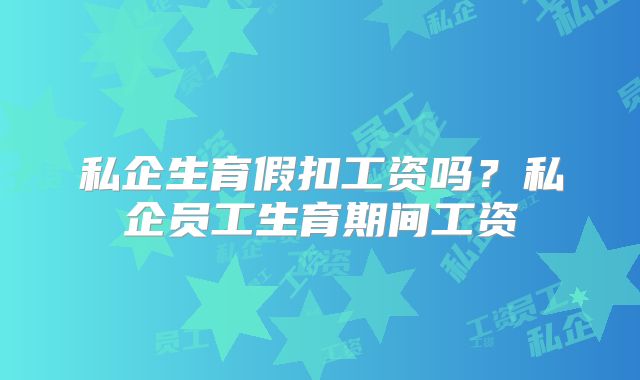 私企生育假扣工资吗?私企员工生育期间工资