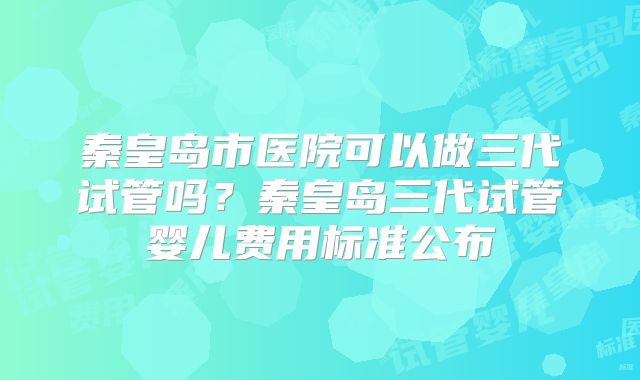 秦皇岛市医院可以做三代试管吗？秦皇岛三代试管婴儿费用标准公布