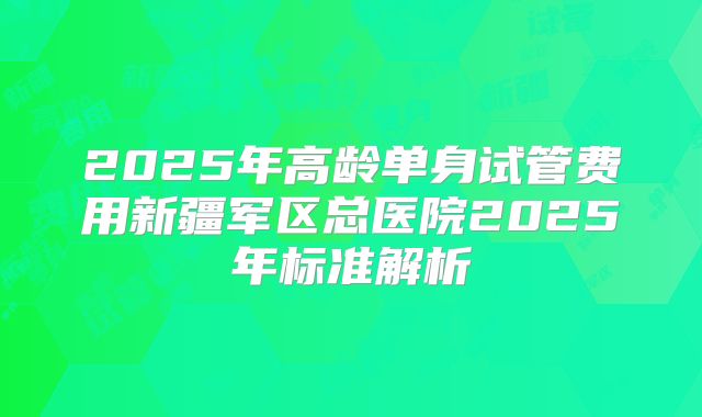 2025年高龄单身试管费用新疆军区总医院2025年标准解析