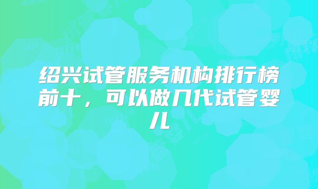 绍兴试管服务机构排行榜前十，可以做几代试管婴儿