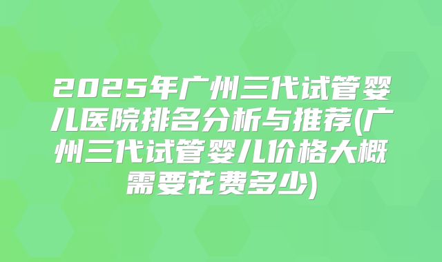 2025年广州三代试管婴儿医院排名分析与推荐(广州三代试管婴儿价格大概需要花费多少)