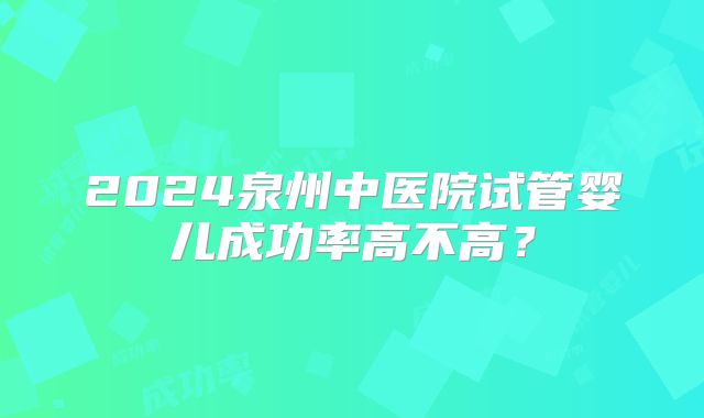 2024泉州中医院试管婴儿成功率高不高？
