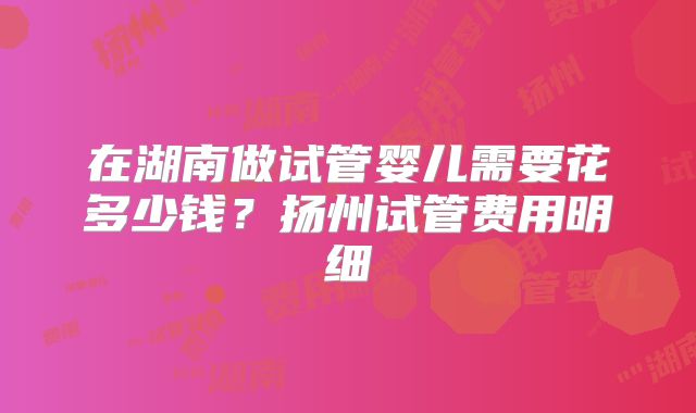 在湖南做试管婴儿需要花多少钱？扬州试管费用明细