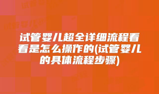 试管婴儿超全详细流程看看是怎么操作的(试管婴儿的具体流程步骤)