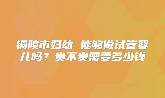 铜陵市妇幼 能够做试管婴儿吗?贵不贵需要多少钱