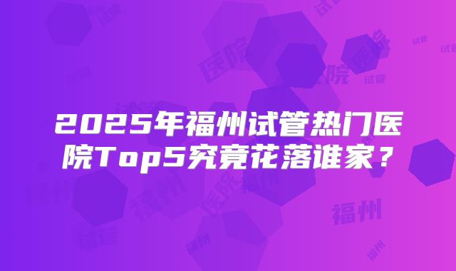2025年福州试管热门医院Top5究竟花落谁家？