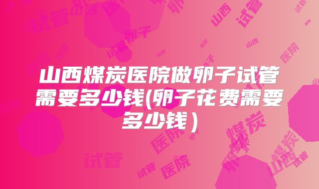 山西煤炭医院做卵子试管需要多少钱(卵子花费需要多少钱）