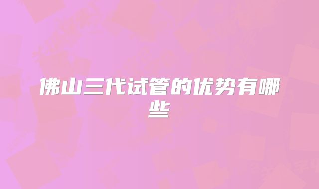 佛山三代试管的优势有哪些