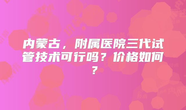 内蒙古，附属医院三代试管技术可行吗？价格如何？