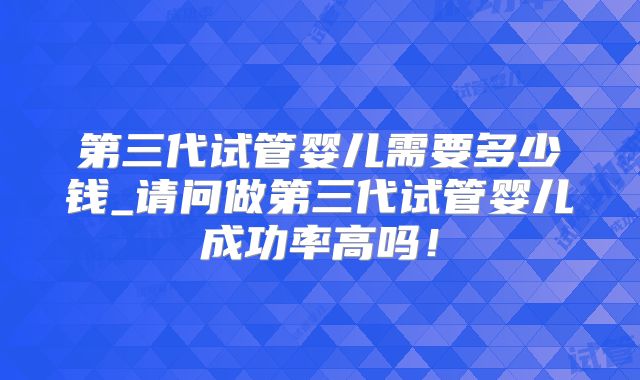 第三代试管婴儿需要多少钱_请问做第三代试管婴儿成功率高吗！