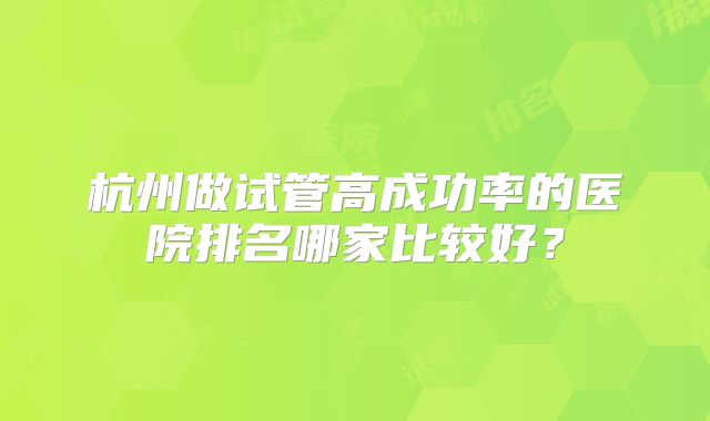 杭州做试管高成功率的医院排名哪家比较好？