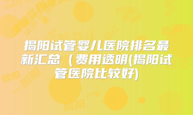 揭阳试管婴儿医院排名最新汇总(费用透明(揭阳试管医院比较好)