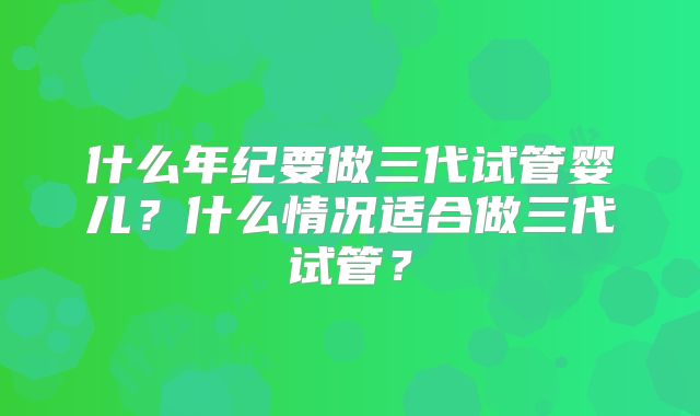 什么年纪要做三代试管婴儿?什么情况适合做三代试管?