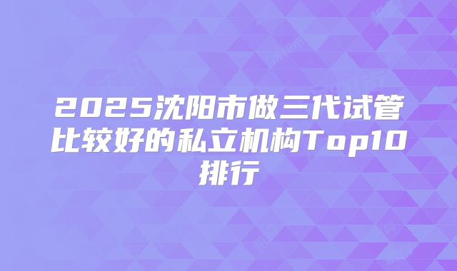 2025沈阳市做三代试管比较好的私立机构Top10排行