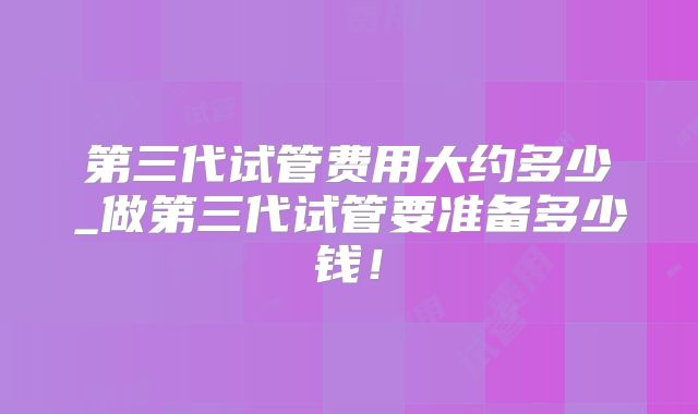 第三代试管费用大约多少_做第三代试管要准备多少钱！
