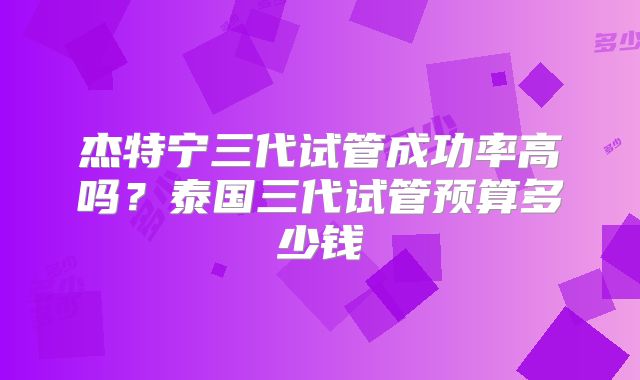杰特宁三代试管成功率高吗？泰国三代试管预算多少钱