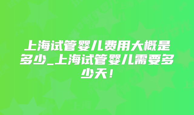 上海试管婴儿费用大概是多少_上海试管婴儿需要多少天！